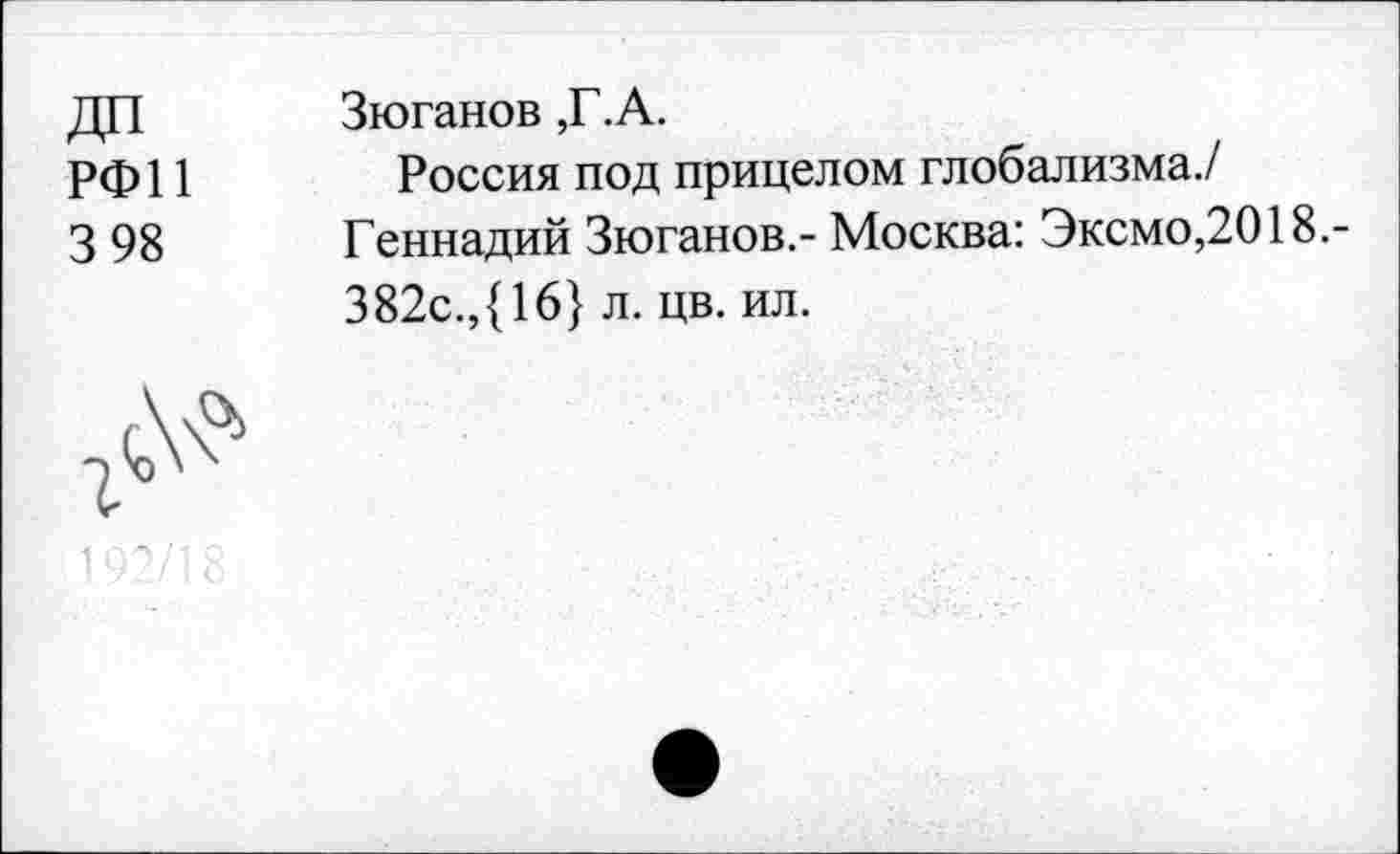 ﻿ДП
РФ11
3 98
Зюганов ,Г.А.
Россия под прицелом глобализма./ Геннадий Зюганов.- Москва: Эксмо,2018.-382с.,{16} л. цв. ил.
1